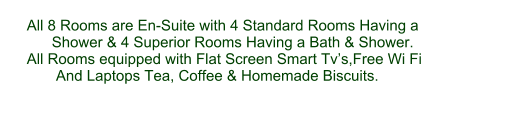 All 8 Rooms are En-Suite with 4 Standard Rooms Having a        Shower & 4 Superior Rooms Having a Bath & Shower. All Rooms equipped with Flat Screen Smart Tv’s,Free Wi Fi        And Laptops Tea, Coffee & Homemade Biscuits.